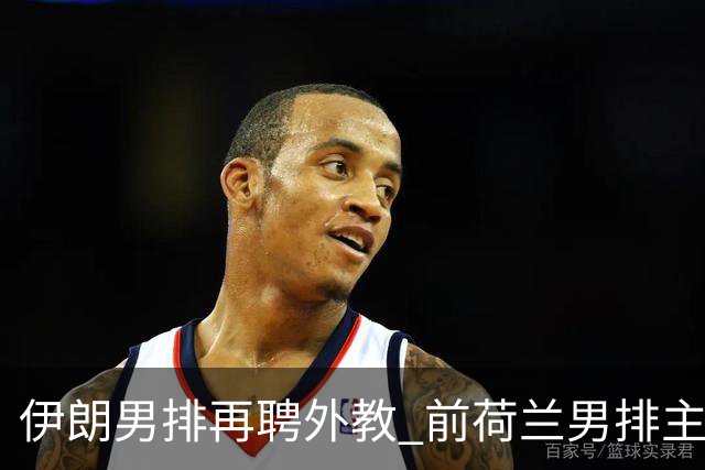 伊朗男排再聘外教 前荷兰男排主教练皮亚扎接手